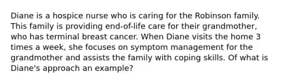 Diane is a hospice nurse who is caring for the Robinson family. This family is providing end-of-life care for their grandmother, who has terminal breast cancer. When Diane visits the home 3 times a week, she focuses on symptom management for the grandmother and assists the family with coping skills. Of what is Diane's approach an example?