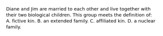 Diane and Jim are married to each other and live together with their two biological children. This group meets the definition of: A. fictive kin. B. an extended family. C. affiliated kin. D. a nuclear family.