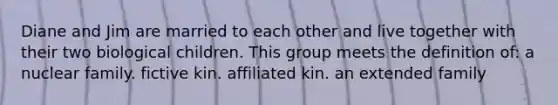 Diane and Jim are married to each other and live together with their two biological children. This group meets the definition of:​ a nuclear family. ​fictive kin. ​affiliated kin. ​an extended family