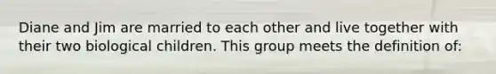 Diane and Jim are married to each other and live together with their two biological children. This group meets the definition of: