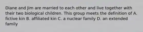 Diane and Jim are married to each other and live together with their two biological children. This group meets the definition of A. fictive kin B. affiliated kin C. a nuclear family D. an extended family