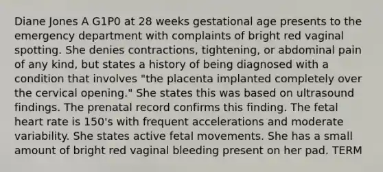 Diane Jones A G1P0 at 28 weeks gestational age presents to the emergency department with complaints of bright red vaginal spotting. She denies contractions, tightening, or abdominal pain of any kind, but states a history of being diagnosed with a condition that involves "the placenta implanted completely over the cervical opening." She states this was based on ultrasound findings. The prenatal record confirms this finding. The fetal heart rate is 150's with frequent accelerations and moderate variability. She states active fetal movements. She has a small amount of bright red vaginal bleeding present on her pad. TERM