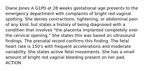 Diane Jones A G1P0 at 28 weeks gestational age presents to the emergency department with complaints of bright red vaginal spotting. She denies contractions, tightening, or abdominal pain of any kind, but states a history of being diagnosed with a condition that involves "the placenta implanted completely over the cervical opening." She states this was based on ultrasound findings. The prenatal record confirms this finding. The fetal heart rate is 150's with frequent accelerations and moderate variability. She states active fetal movements. She has a small amount of bright red vaginal bleeding present on her pad. ACTION