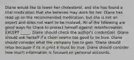 Diane would like to lower her cholesterol, and she has found a trial medication that she believes may work for her. Diane has read up on the recommended medication, but she is not an expert and does not want to be mislead. All of the following are good ways for Diane to protect herself against misinformation EXCEPT _____. Diane should check the author's credentials. Diane should ask herself if a claim seems too good to be true. Diane should consider what the company has to gain. Diane should relax because if its in print it must be true. Diane should consider how much information is focused on personal accounts.