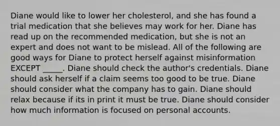 Diane would like to lower her cholesterol, and she has found a trial medication that she believes may work for her. Diane has read up on the recommended medication, but she is not an expert and does not want to be mislead. All of the following are good ways for Diane to protect herself against misinformation EXCEPT _____. Diane should check the author's credentials. Diane should ask herself if a claim seems too good to be true. Diane should consider what the company has to gain. Diane should relax because if its in print it must be true. Diane should consider how much information is focused on personal accounts.