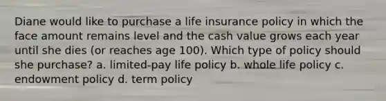 Diane would like to purchase a life insurance policy in which the face amount remains level and the cash value grows each year until she dies (or reaches age 100). Which type of policy should she purchase? a. limited-pay life policy b. whole life policy c. endowment policy d. term policy