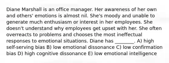 Diane Marshall is an office manager. Her awareness of her own and others' emotions is almost nil. She's moody and unable to generate much enthusiasm or interest in her employees. She doesn't understand why employees get upset with her. She often overreacts to problems and chooses the most ineffectual responses to emotional situations. Diane has ________. A) high self-serving bias B) low emotional dissonance C) low confirmation bias D) high cognitive dissonance E) low emotional intelligence