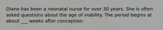 Diane has been a neonatal nurse for over 30 years. She is often asked questions about the age of viability. The period begins at about ___ weeks after conception.