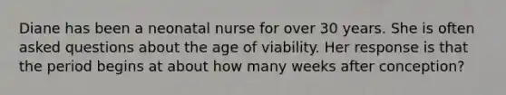 Diane has been a neonatal nurse for over 30 years. She is often asked questions about the age of viability. Her response is that the period begins at about how many weeks after conception?