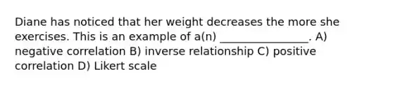 Diane has noticed that her weight decreases the more she exercises. This is an example of a(n) ________________. A) negative correlation B) inverse relationship C) positive correlation D) Likert scale