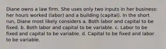 Diane owns a law firm. She uses only two inputs in her business: her hours worked (labor) and a building (capital). In the short run, Diane most likely considers a. Both labor and capital to be fixed. b. Both labor and capital to be variable. c. Labor to be fixed and capital to be variable. d. Capital to be fixed and labor to be variable.