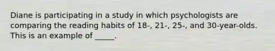 Diane is participating in a study in which psychologists are comparing the reading habits of 18-, 21-, 25-, and 30-year-olds. This is an example of _____.