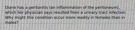 Diane has a peritonitis (an inflammation of the peritoneum), which her physician says resulted from a urinary tract infection. Why might this condition occur more readily in females than in males?