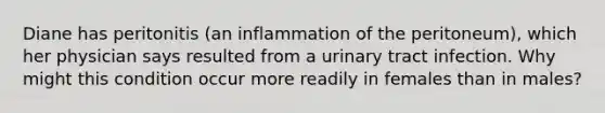 Diane has peritonitis (an inflammation of the peritoneum), which her physician says resulted from a urinary tract infection. Why might this condition occur more readily in females than in males?