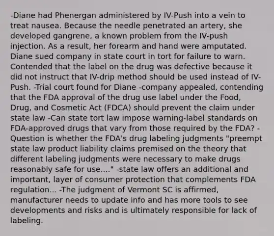 -Diane had Phenergan administered by IV-Push into a vein to treat nausea. Because the needle penetrated an artery, she developed gangrene, a known problem from the IV-push injection. As a result, her forearm and hand were amputated. Diane sued company in state court in tort for failure to warn. Contended that the label on the drug was defective because it did not instruct that IV-drip method should be used instead of IV-Push. -Trial court found for Diane -company appealed, contending that the FDA approval of the drug use label under the Food, Drug, and Cosmetic Act (FDCA) should prevent the claim under state law -Can state tort law impose warning-label standards on FDA-approved drugs that vary from those required by the FDA? -Question is whether the FDA's drug labeling judgments "preempt state law product liability claims premised on the theory that different labeling judgments were necessary to make drugs reasonably safe for use...." -state law offers an additional and important, layer of consumer protection that complements FDA regulation... -The judgment of Vermont SC is affirmed, manufacturer needs to update info and has more tools to see developments and risks and is ultimately responsible for lack of labeling.