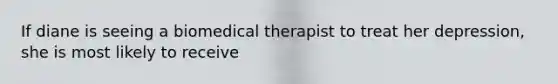 If diane is seeing a biomedical therapist to treat her depression, she is most likely to receive