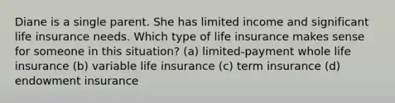 Diane is a single parent. She has limited income and significant life insurance needs. Which type of life insurance makes sense for someone in this situation? (a) limited-payment whole life insurance (b) variable life insurance (c) term insurance (d) endowment insurance