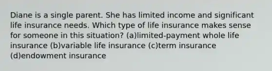 Diane is a single parent. She has limited income and significant life insurance needs. Which type of life insurance makes sense for someone in this situation? (a)limited-payment whole life insurance (b)variable life insurance (c)term insurance (d)endowment insurance