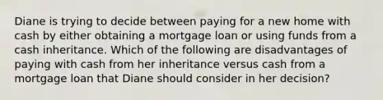 Diane is trying to decide between paying for a new home with cash by either obtaining a mortgage loan or using funds from a cash inheritance. Which of the following are disadvantages of paying with cash from her inheritance versus cash from a mortgage loan that Diane should consider in her decision?