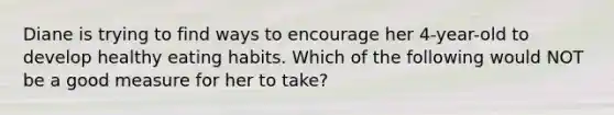 Diane is trying to find ways to encourage her 4-year-old to develop healthy eating habits. Which of the following would NOT be a good measure for her to take?