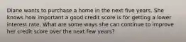 Diane wants to purchase a home in the next five years. She knows how important a good credit score is for getting a lower interest rate. What are some ways she can continue to improve her credit score over the next few years?