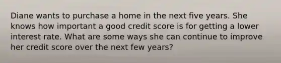 Diane wants to purchase a home in the next five years. She knows how important a good credit score is for getting a lower interest rate. What are some ways she can continue to improve her credit score over the next few years?