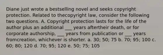 Diane just wrote a bestselling novel and seeks copyright protection. Related to thecopyright law, consider the following two questions. A. Copyright protection lasts for the life of the author plus an additional ___ years aftertheir death, or for corporate authorship, ___ years from publication or ___ years fromcreation, whichever is shorter. a. 30; 50; 75 b. 70; 95; 100 c. 60; 80; 120 d. 70; 95; 120 e. 50; 75; 105