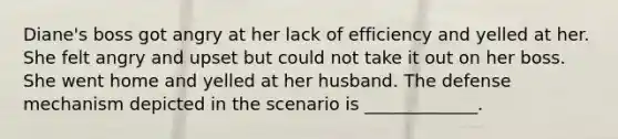 Diane's boss got angry at her lack of efficiency and yelled at her. She felt angry and upset but could not take it out on her boss. She went home and yelled at her husband. The defense mechanism depicted in the scenario is _____________.