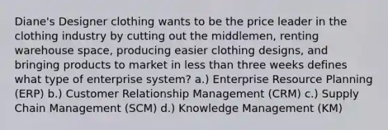 Diane's Designer clothing wants to be the price leader in the clothing industry by cutting out the middlemen, renting warehouse space, producing easier clothing designs, and bringing products to market in less than three weeks defines what type of enterprise system? a.) Enterprise Resource Planning (ERP) b.) Customer Relationship Management (CRM) c.) Supply Chain Management (SCM) d.) Knowledge Management (KM)