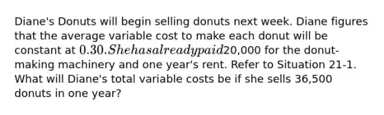 Diane's Donuts will begin selling donuts next week. Diane figures that the average variable cost to make each donut will be constant at 0.30. She has already paid20,000 for the donut-making machinery and one year's rent. Refer to Situation 21-1. What will Diane's total variable costs be if she sells 36,500 donuts in one year?