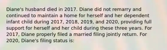 Diane's husband died in 2017. Diane did not remarry and continued to maintain a home for herself and her dependent infant child during 2017, 2018, 2019, and 2020, providing full support for herself and her child during these three years. For 2017, Diane properly filed a married filing jointly return. For 2020, Diane's filing status is: