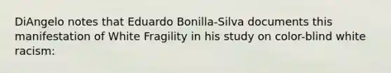 DiAngelo notes that Eduardo Bonilla-Silva documents this manifestation of White Fragility in his study on color-blind white racism: