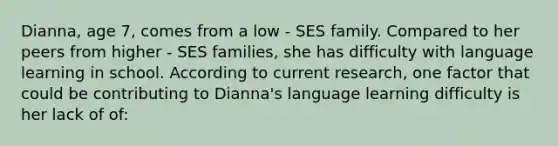 Dianna, age 7, comes from a low - SES family. Compared to her peers from higher - SES families, she has difficulty with language learning in school. According to current research, one factor that could be contributing to Dianna's language learning difficulty is her lack of of: