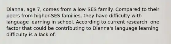 Dianna, age 7, comes from a low-SES family. Compared to their peers from higher-SES families, they have difficulty with language learning in school. According to current research, one factor that could be contributing to Dianna's language learning difficulty is a lack of: