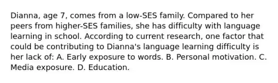 Dianna, age 7, comes from a low-SES family. Compared to her peers from higher-SES families, she has difficulty with language learning in school. According to current research, one factor that could be contributing to Dianna's language learning difficulty is her lack of: A. Early exposure to words. B. Personal motivation. C. Media exposure. D. Education.