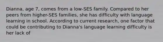 Dianna, age 7, comes from a low-SES family. Compared to her peers from higher-SES families, she has difficulty with language learning in school. According to current research, one factor that could be contributing to Dianna's language learning difficulty is her lack of