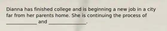 Dianna has finished college and is beginning a new job in a city far from her parents home. She is continuing the process of _____________ and ________________.