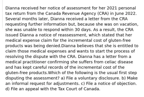 Dianna received her notice of assessment for her 2021 personal tax return from the Canada Revenue Agency (CRA) in June 2022. Several months later, Dianna received a letter from the CRA requesting further information but, because she was on vacation, she was unable to respond within 30 days. As a result, the CRA issued Dianna a notice of reassessment, which stated that her medical expense claim for the incremental cost of gluten-free products was being denied.Dianna believes that she is entitled to claim those medical expenses and wants to start the process of resolving the dispute with the CRA. Dianna has a letter from a medical practitioner confirming she suffers from celiac disease and has kept careful records of the incremental cost of the gluten-free products.Which of the following is the usual first step disputing the assessment? a) File a voluntary disclosure. b) Make an informal request for adjustments. c) File a notice of objection. d) File an appeal with the Tax Court of Canada.