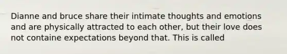 Dianne and bruce share their intimate thoughts and emotions and are physically attracted to each other, but their love does not containe expectations beyond that. This is called