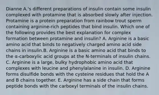 Dianne A.'s different preparations of insulin contain some insulin complexed with protamine that is absorbed slowly after injection. Protamine is a protein preparation from rainbow trout sperm containing arginine-rich peptides that bind insulin. Which one of the following provides the best explanation for complex formation between protamine and insulin? A. Arginine is a basic amino acid that binds to negatively charged amino acid side chains in insulin.B. Arginine is a basic amino acid that binds to the α-carboxylic acid groups at the N-terminals of insulin chains. C. Arginine is a large, bulky hydrophobic amino acid that complexes with leucine and phenylalanine in insulin. D. Arginine forms disulfide bonds with the cysteine residues that hold the A and B chains together. E. Arginine has a side chain that forms peptide bonds with the carboxyl terminals of the insulin chains.