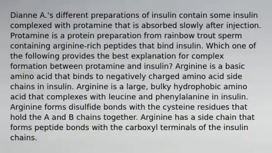 Dianne A.'s different preparations of insulin contain some insulin complexed with protamine that is absorbed slowly after injection. Protamine is a protein preparation from rainbow trout sperm containing arginine-rich peptides that bind insulin. Which one of the following provides the best explanation for complex formation between protamine and insulin? Arginine is a basic amino acid that binds to negatively charged amino acid side chains in insulin. Arginine is a large, bulky hydrophobic amino acid that complexes with leucine and phenylalanine in insulin. Arginine forms disulfide bonds with the cysteine residues that hold the A and B chains together. Arginine has a side chain that forms peptide bonds with the carboxyl terminals of the insulin chains.