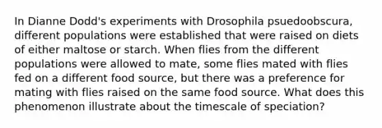 In Dianne Dodd's experiments with Drosophila psuedoobscura, different populations were established that were raised on diets of either maltose or starch. When flies from the different populations were allowed to mate, some flies mated with flies fed on a different food source, but there was a preference for mating with flies raised on the same food source. What does this phenomenon illustrate about the timescale of speciation?