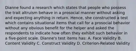 Dianne found a research which states that people who possess the trait altruism behave in a prosocial manner without asking and expecting anything in return. Hence, she constructed a test which contains situational items that call for a prosocial behavior without any obvious benefit for the helper and asked the respondents to indicate how often they exhibit such behavior in a five-point scale. Dianne's test items has: A. Face Validity B. Content Validity C. Construct Validity D. Criterion-Related Validity