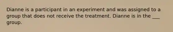 Dianne is a participant in an experiment and was assigned to a group that does not receive the treatment. Dianne is in the ___ group.