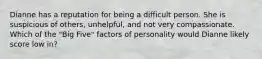 Dianne has a reputation for being a difficult person. She is suspicious of others, unhelpful, and not very compassionate. Which of the "Big Five" factors of personality would Dianne likely score low in?