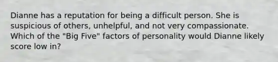 Dianne has a reputation for being a difficult person. She is suspicious of others, unhelpful, and not very compassionate. Which of the "Big Five" factors of personality would Dianne likely score low in?