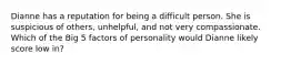 Dianne has a reputation for being a difficult person. She is suspicious of others, unhelpful, and not very compassionate. Which of the Big 5 factors of personality would Dianne likely score low in?