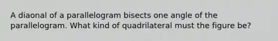 A diaonal of a parallelogram bisects one angle of the parallelogram. What kind of quadrilateral must the figure be?