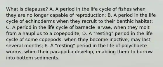 What is diapause? A. A period in the life cycle of fishes when they are no longer capable of reproduction; B. A period in the life cycle of echinoderms when they recruit to their benthic habitat; C. A period in the life cycle of barnacle larvae, when they molt from a nauplius to a copepodite; D. A "resting" period in the life cycle of some copepods, when they become inactive; may last several months; E. A "resting" period in the life of polychaete worms, when their parapodia develop, enabling them to burrow into bottom sediments.