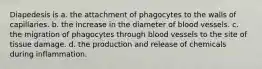 Diapedesis is a. the attachment of phagocytes to the walls of capillaries. b. the increase in the diameter of blood vessels. c. the migration of phagocytes through blood vessels to the site of tissue damage. d. the production and release of chemicals during inflammation.